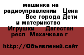 машинка на радиоуправлении › Цена ­ 1 000 - Все города Дети и материнство » Игрушки   . Дагестан респ.,Махачкала г.